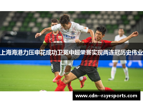 上海海港力压申花成功卫冕中超荣誉实现两连冠历史伟业