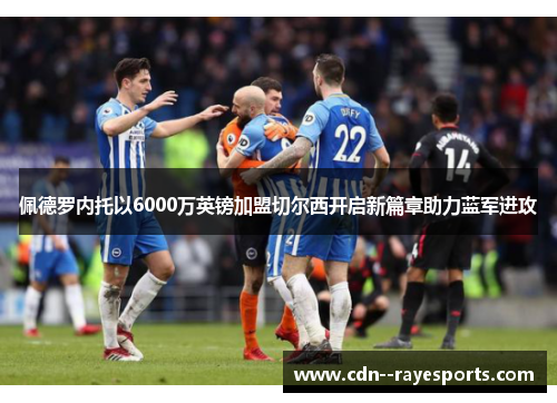 佩德罗内托以6000万英镑加盟切尔西开启新篇章助力蓝军进攻